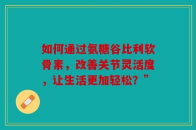 如何通过氨糖谷比利软骨素，改善关节灵活度，让生活更加轻松？”