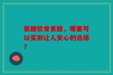 氨糖软骨素胶，哪里可以买到让人安心的选择？