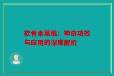 软骨素葛根：神奇功效与应用的深度解析