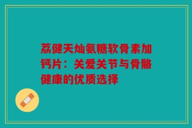 荔健天灿氨糖软骨素加钙片：关爱关节与骨骼健康的优质选择