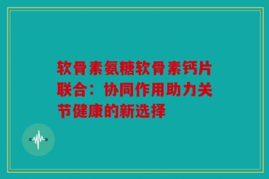 软骨素氨糖软骨素钙片联合：协同作用助力关节健康的新选择