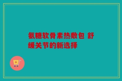 氨糖软骨素热敷包 舒缓关节的新选择