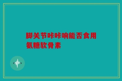脚关节咔咔响能否食用氨糖软骨素