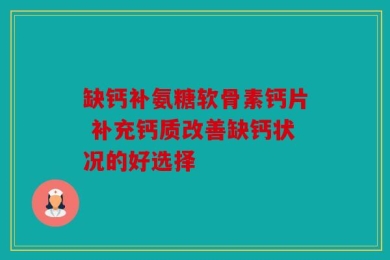 缺钙补氨糖软骨素钙片 补充钙质改善缺钙状况的好选择