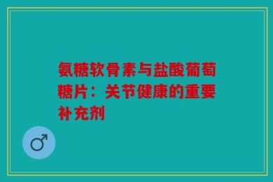 氨糖软骨素与盐酸葡萄糖片：关节健康的重要补充剂