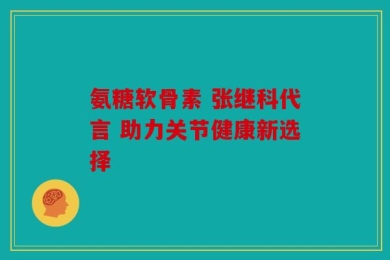 氨糖软骨素 张继科代言 助力关节健康新选择