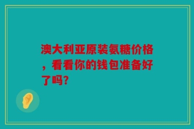 澳大利亚原装氨糖价格，看看你的钱包准备好了吗？