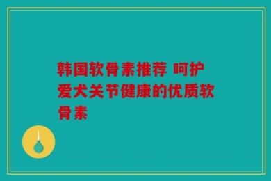 韩国软骨素推荐 呵护爱犬关节健康的优质软骨素