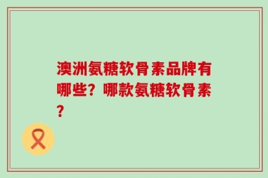 澳洲氨糖软骨素品牌有哪些？哪款氨糖软骨素？