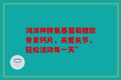 鸿洋神牌氨基葡萄糖软骨素钙片，关爱关节，轻松活动每一天”