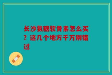 长沙氨糖软骨素怎么买？这几个地方千万别错过