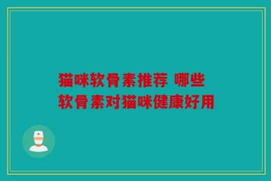 猫咪软骨素推荐 哪些软骨素对猫咪健康好用