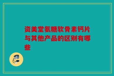 资美堂氨糖软骨素钙片与其他产品的区别有哪些