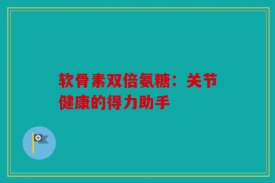 软骨素双倍氨糖：关节健康的得力助手