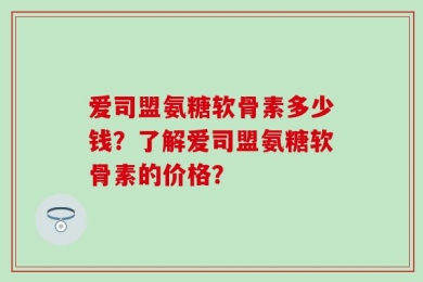 爱司盟氨糖软骨素多少钱？了解爱司盟氨糖软骨素的价格？