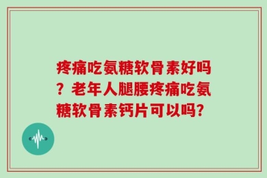 疼痛吃氨糖软骨素好吗？老年人腿腰疼痛吃氨糖软骨素钙片可以吗？