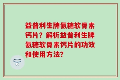 益普利生牌氨糖软骨素钙片？解析益普利生牌氨糖软骨素钙片的功效和使用方法？