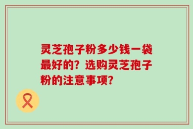 灵芝孢子粉多少钱一袋最好的？选购灵芝孢子粉的注意事项？