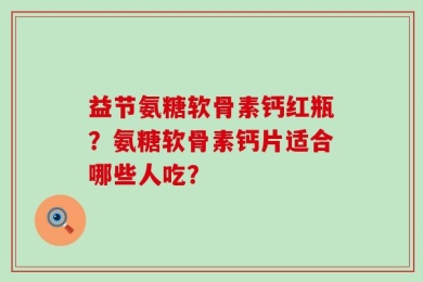 益节氨糖软骨素钙红瓶？氨糖软骨素钙片适合哪些人吃？