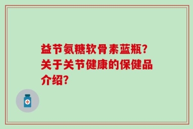 益节氨糖软骨素蓝瓶？关于关节健康的保健品介绍？