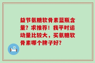 益节氨糖软骨素蓝瓶含量？求推荐！我平时运动量比较大，买氨糖软骨素哪个牌子好？