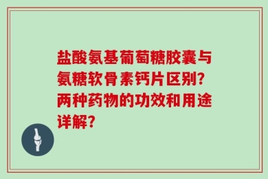 盐酸氨基葡萄糖胶囊与氨糖软骨素钙片区别？两种药物的功效和用途详解？