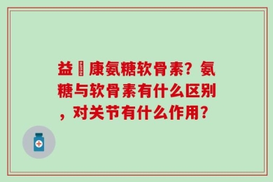 益絡康氨糖软骨素？氨糖与软骨素有什么区别，对关节有什么作用？