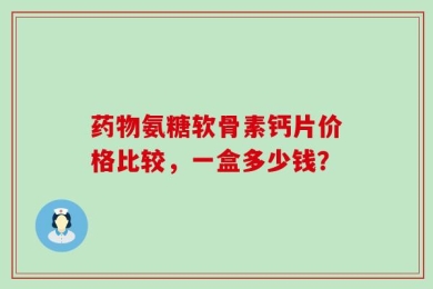 药物氨糖软骨素钙片价格比较，一盒多少钱？
