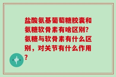 盐酸氨基葡萄糖胶囊和氨糖软骨素有啥区别？氨糖与软骨素有什么区别，对关节有什么作用？