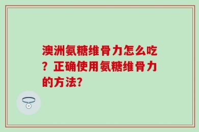 澳洲氨糖维骨力怎么吃？正确使用氨糖维骨力的方法？