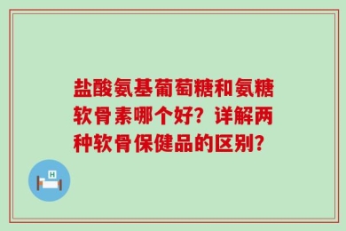 盐酸氨基葡萄糖和氨糖软骨素哪个好？详解两种软骨保健品的区别？