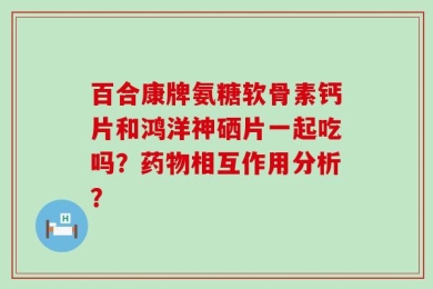 百合康牌氨糖软骨素钙片和鸿洋神硒片一起吃吗？药物相互作用分析？