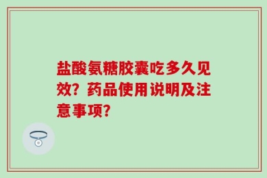 盐酸氨糖胶囊吃多久见效？药品使用说明及注意事项？