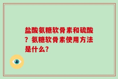 盐酸氨糖软骨素和硫酸？氨糖软骨素使用方法是什么？