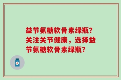 益节氨糖软骨素绿瓶？关注关节健康，选择益节氨糖软骨素绿瓶？