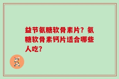 益节氨糖软骨素片？氨糖软骨素钙片适合哪些人吃？