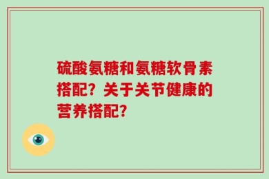 硫酸氨糖和氨糖软骨素搭配？关于关节健康的营养搭配？