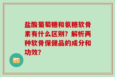 盐酸葡萄糖和氨糖软骨素有什么区别？解析两种软骨保健品的成分和功效？