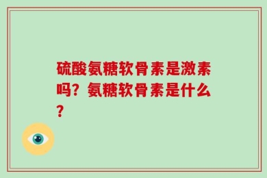 硫酸氨糖软骨素是激素吗？氨糖软骨素是什么？