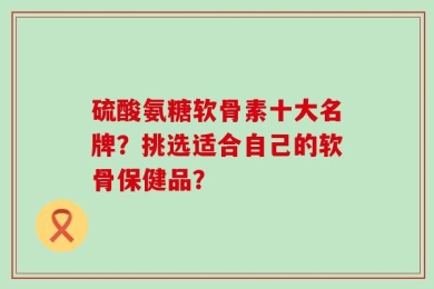 硫酸氨糖软骨素十大名牌？挑选适合自己的软骨保健品？