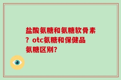 盐酸氨糖和氨糖软骨素？otc氨糖和保健品氨糖区别？