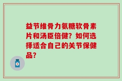 益节维骨力氨糖软骨素片和汤臣倍健？如何选择适合自己的关节保健品？