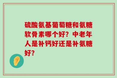硫酸氨基葡萄糖和氨糖软骨素哪个好？中老年人是补钙好还是补氨糖好？