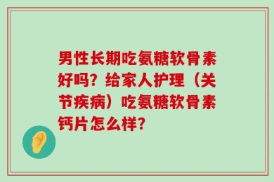 男性长期吃氨糖软骨素好吗？给家人护理（关节疾病）吃氨糖软骨素钙片怎么样？