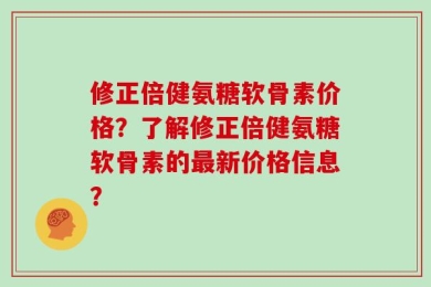 修正倍健氨糖软骨素价格？了解修正倍健氨糖软骨素的最新价格信息？