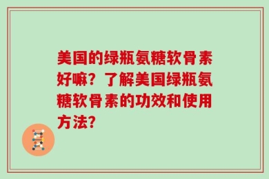 美国的绿瓶氨糖软骨素好嘛？了解美国绿瓶氨糖软骨素的功效和使用方法？