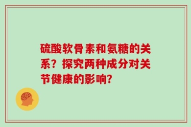 硫酸软骨素和氨糖的关系？探究两种成分对关节健康的影响？