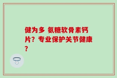 健为多 氨糖软骨素钙片？专业保护关节健康？