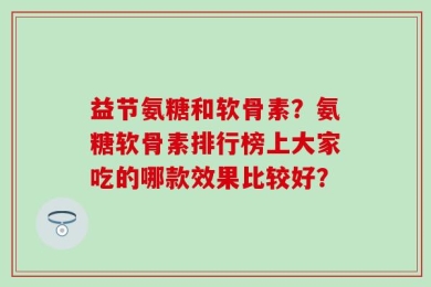 益节氨糖和软骨素？氨糖软骨素排行榜上大家吃的哪款效果比较好？