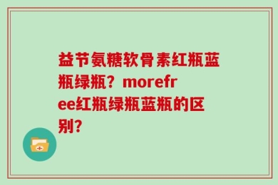 益节氨糖软骨素红瓶蓝瓶绿瓶？morefree红瓶绿瓶蓝瓶的区别？